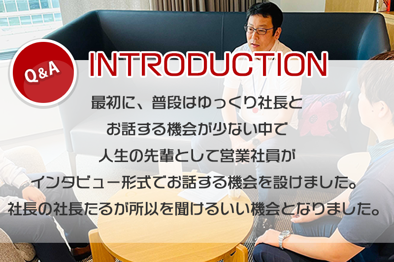 普段は、ゆっくり社長とお話する機会が少ない中で人生の先輩として営業社員がインタビュー形式でお話する機会を設けました。社長の社長たるが所以を聞けるいい機会となりました。